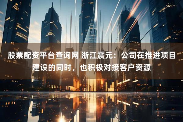 股票配资平台查询网 浙江震元：公司在推进项目建设的同时，也积极对接客户资源