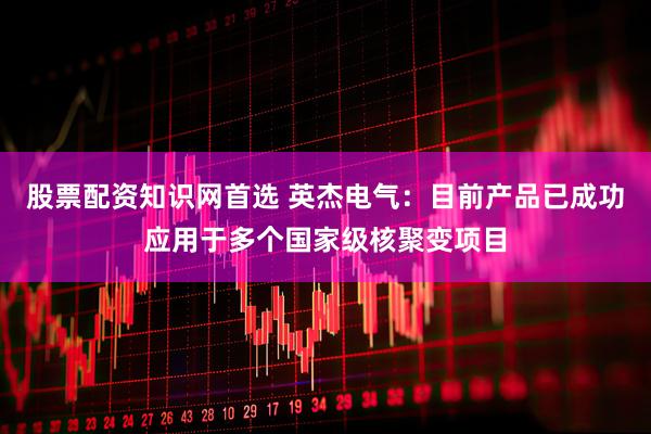 股票配资知识网首选 英杰电气：目前产品已成功应用于多个国家级核聚变项目