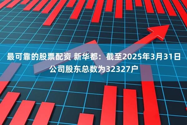 最可靠的股票配资 新华都：截至2025年3月31日公司股东总数为32327户