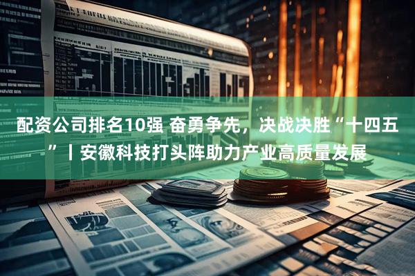 配资公司排名10强 奋勇争先，决战决胜“十四五”丨安徽科技打头阵助力产业高质量发展