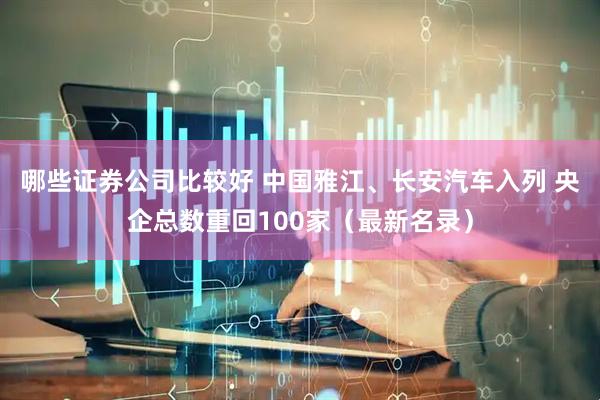 哪些证券公司比较好 中国雅江、长安汽车入列 央企总数重回100家（最新名录）