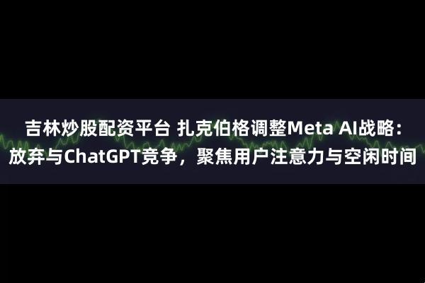 吉林炒股配资平台 扎克伯格调整Meta AI战略：放弃与ChatGPT竞争，聚焦用户注意力与空闲时间