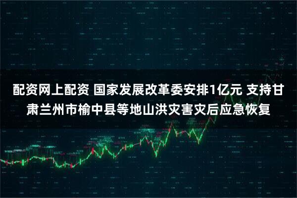 配资网上配资 国家发展改革委安排1亿元 支持甘肃兰州市榆中县等地山洪灾害灾后应急恢复