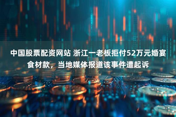 中国股票配资网站 浙江一老板拒付52万元婚宴食材款，当地媒体报道该事件遭起诉