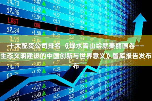 十大配资公司排名 《绿水青山绘就美丽画卷——生态文明建设的中国创新与世界意义》智库报告发布