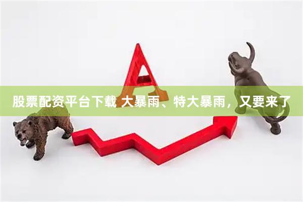股票配资平台下载 大暴雨、特大暴雨，又要来了