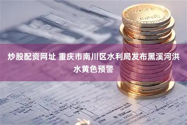 炒股配资网址 重庆市南川区水利局发布黑溪河洪水黄色预警
