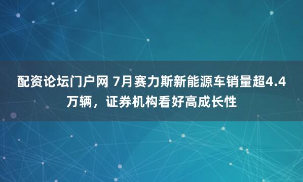 配资论坛门户网 7月赛力斯新能源车销量超4.4万辆，证券机构看好高成长性