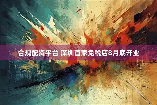合规配资平台 深圳首家免税店8月底开业