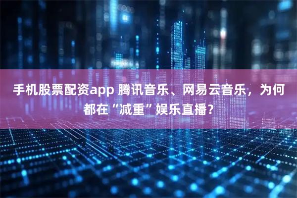 手机股票配资app 腾讯音乐、网易云音乐，为何都在“减重”娱乐直播？