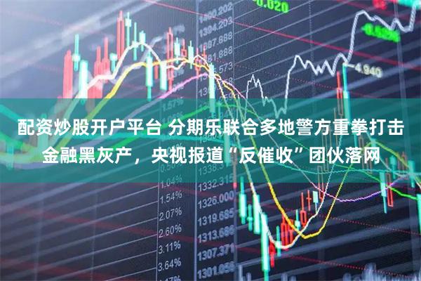 配资炒股开户平台 分期乐联合多地警方重拳打击金融黑灰产，央视报道“反催收”团伙落网