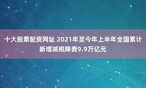 十大股票配资网址 2021年至今年上半年全国累计新增减税降费9.9万亿元