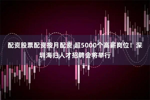 配资股票配资按月配资 超5000个高薪岗位！深圳海归人才招聘会将举行