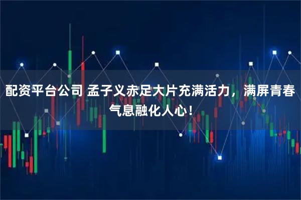 配资平台公司 孟子义赤足大片充满活力,满屏青春气息融化人心!