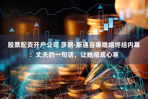 股票配资开户公司 莎朗·斯通自曝婚姻终结内幕:丈夫的一句话,让她彻底心寒